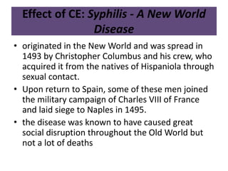 Effect of CE: Syphilis - A New World 
Disease 
• originated in the New World and was spread in 
1493 by Christopher Columbus and his crew, who 
acquired it from the natives of Hispaniola through 
sexual contact. 
• Upon return to Spain, some of these men joined 
the military campaign of Charles VIII of France 
and laid siege to Naples in 1495. 
• the disease was known to have caused great 
social disruption throughout the Old World but 
not a lot of deaths 
 