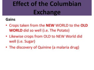 Effect of the Columbian 
Exchange 
Gains 
• Crops taken from the NEW WORLD to the OLD 
WORLD did so well (i.e. The Potato) 
• Likewise crops from OLD to NEW World did 
well (i.e. Sugar) 
• The discovery of Quinine (a malaria drug) 
 