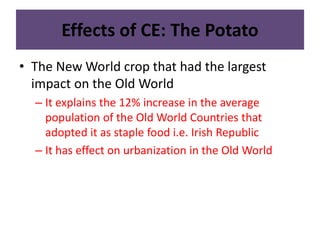 Effects of CE: The Potato 
• The New World crop that had the largest 
impact on the Old World 
– It explains the 12% increase in the average 
population of the Old World Countries that 
adopted it as staple food i.e. Irish Republic 
– It has effect on urbanization in the Old World 
 