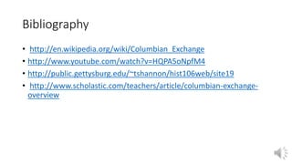 Bibliography 
• http://en.wikipedia.org/wiki/Columbian_Exchange 
• http://www.youtube.com/watch?v=HQPA5oNpfM4 
• http://public.gettysburg.edu/~tshannon/hist106web/site19 
• http://www.scholastic.com/teachers/article/columbian-exchange-overview 
