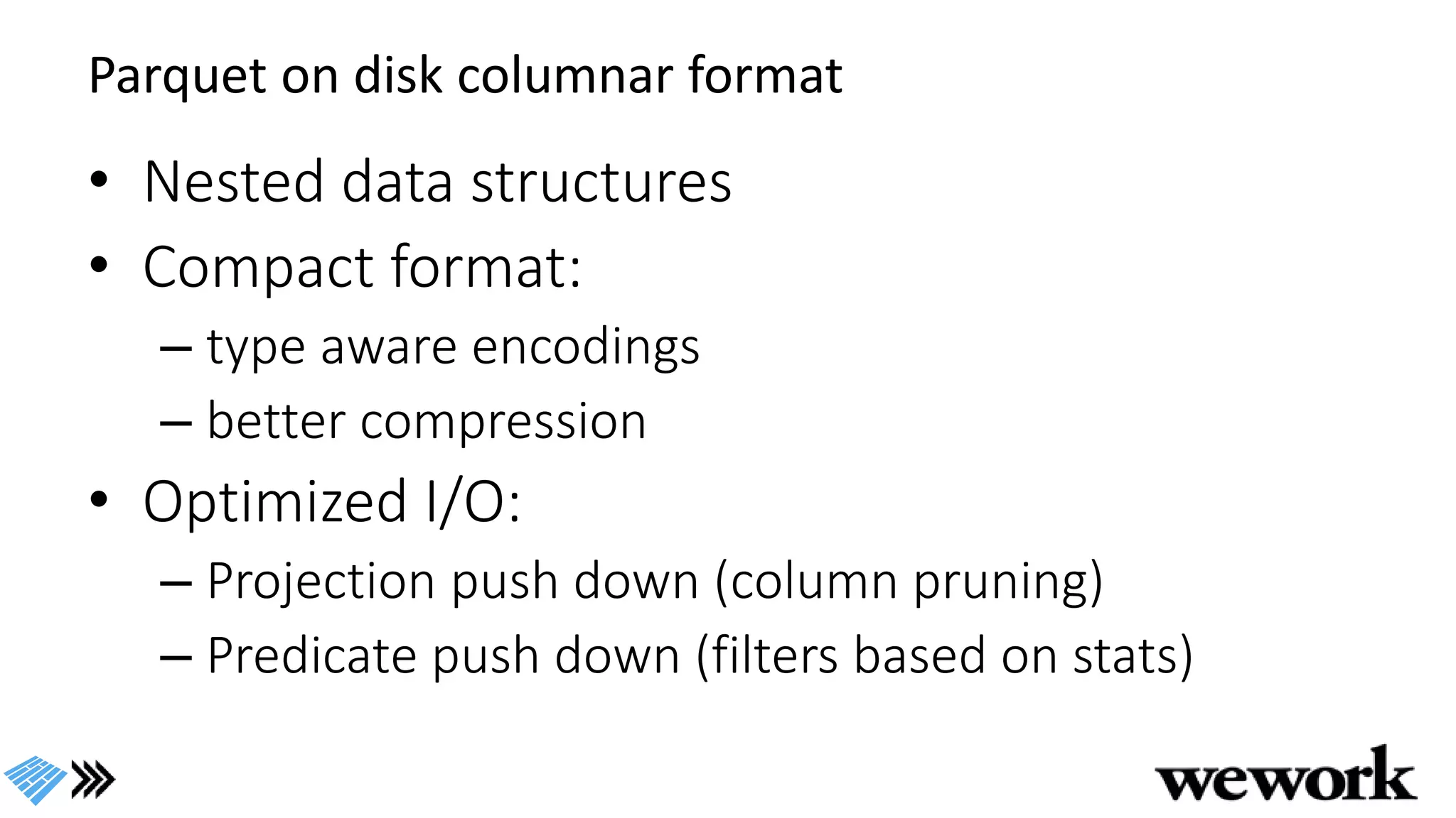 Parquet on disk columnar format
• Nested data structures
• Compact format:
– type aware encodings
– better compression
• Optimized I/O:
– Projection push down (column pruning)
– Predicate push down (filters based on stats)
 