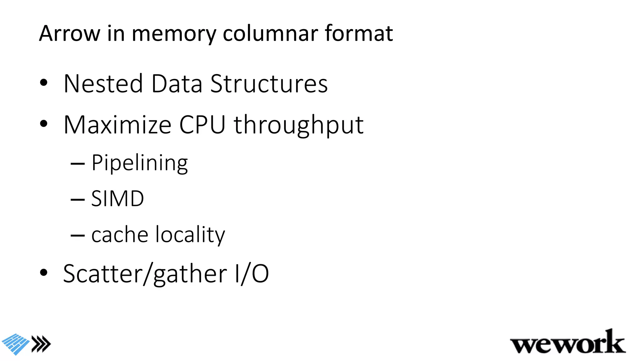 Arrow in memory columnar format
• Nested Data Structures
• Maximize CPU throughput
– Pipelining
– SIMD
– cache locality
• Scatter/gather I/O
 