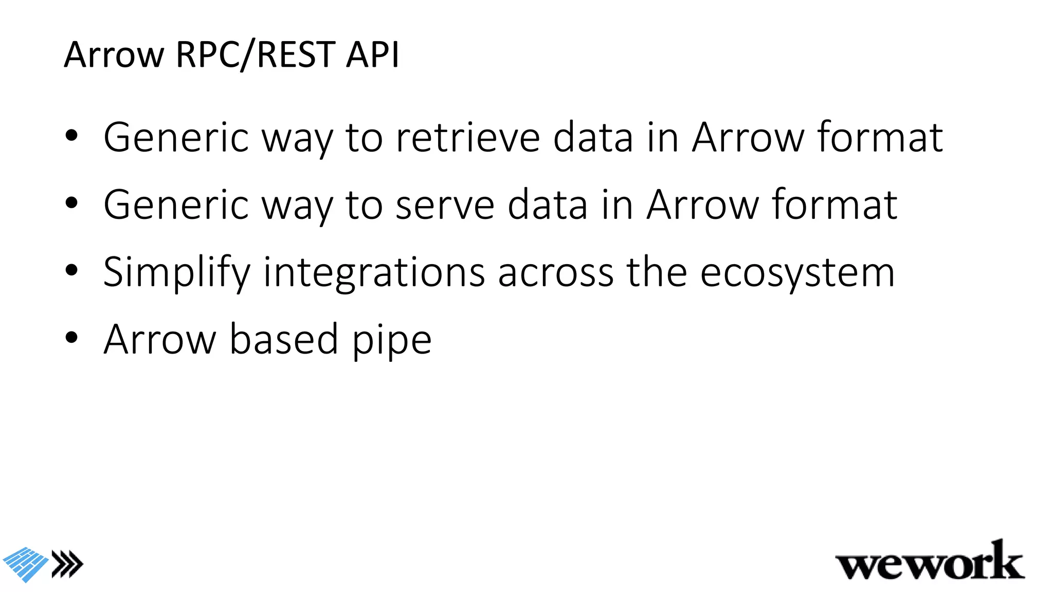 Arrow RPC/REST API
• Generic way to retrieve data in Arrow format
• Generic way to serve data in Arrow format
• Simplify integrations across the ecosystem
• Arrow based pipe
 
