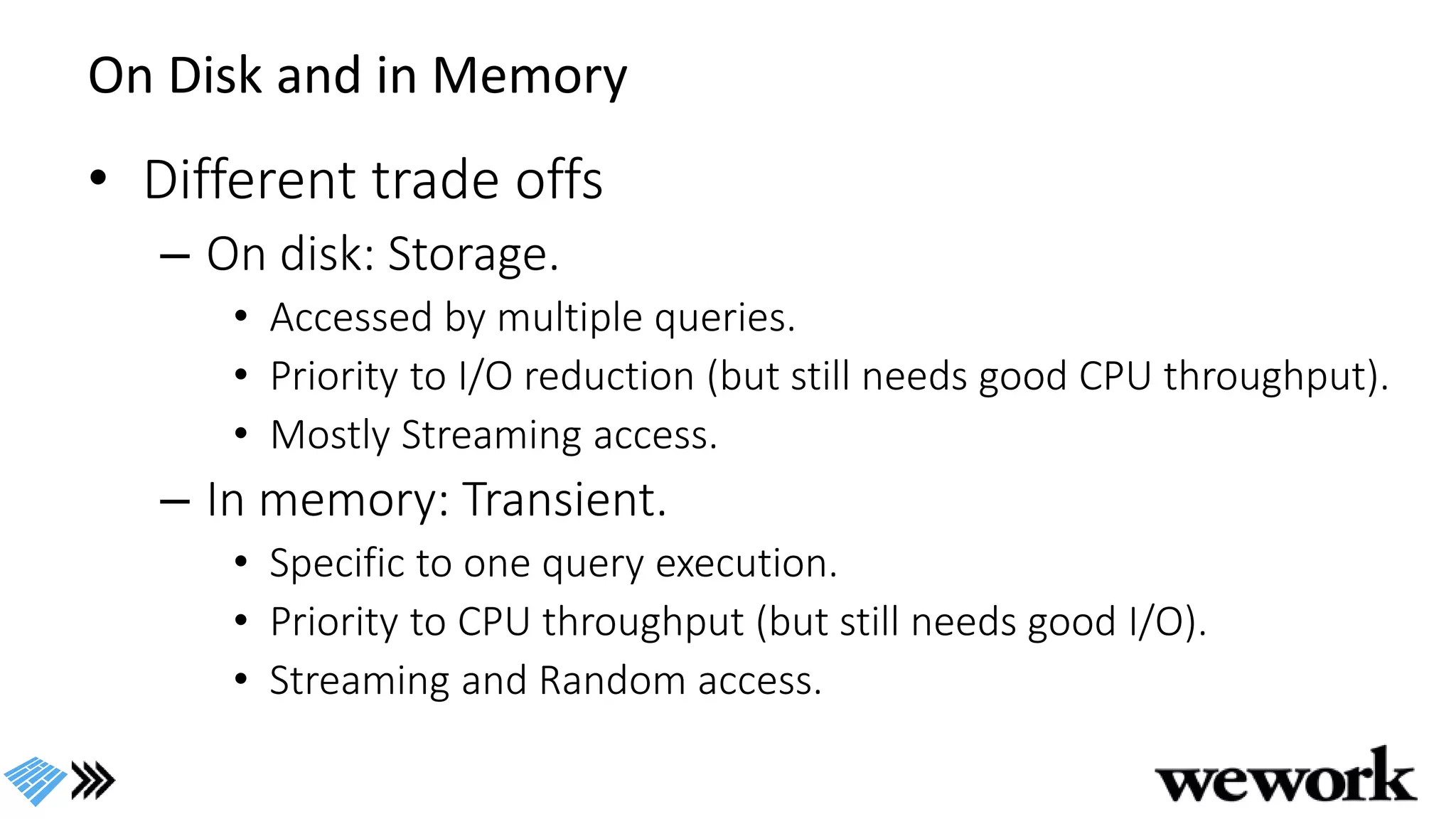 On Disk and in Memory
• Different trade offs
– On disk: Storage.
• Accessed by multiple queries.
• Priority to I/O reduction (but still needs good CPU throughput).
• Mostly Streaming access.
– In memory: Transient.
• Specific to one query execution.
• Priority to CPU throughput (but still needs good I/O).
• Streaming and Random access.
 