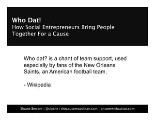 Who Dat!  
How Social Entrepreneurs Bring People
Together For a Cause



     Who dat? is a chant of team support, used
     especially by fans of the New Orleans
     Saints, an American football team.

     - Wikipedia



   Sloane Berrent | @sloane | thecausemopolitan.com | answerwithaction.com
 