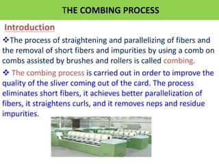 THE COMBING PROCESS
Introduction
The process of straightening and parallelizing of fibers and
the removal of short fibers and impurities by using a comb on
combs assisted by brushes and rollers is called combing.
 The combing process is carried out in order to improve the
quality of the sliver coming out of the card. The process
eliminates short fibers, it achieves better parallelization of
fibers, it straightens curls, and it removes neps and residue
impurities.
 
