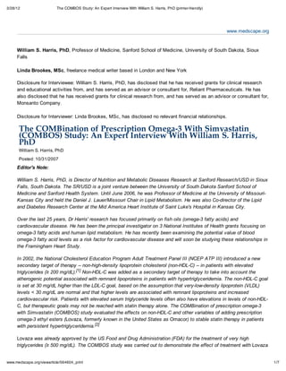 3/28/12                   The COMBOS Study: An Expert Interview With William S. Harris, PhD (printer-friendly)




                                                                                                                 www.medscape.org


     William S. Harris, PhD, Professor of Medicine, Sanford School of Medicine, University of South Dakota, Sioux
     Falls

     Linda Brookes, MSc, freelance medical writer based in London and New York

     Disclosure for Interviewee: William S. Harris, PhD, has disclosed that he has received grants for clinical research
     and educational activities from, and has served as an advisor or consultant for, Reliant Pharmaceuticals. He has
     also disclosed that he has received grants for clinical research from, and has served as an advisor or consultant for,
     Monsanto Company.

     Disclosure for Interviewer: Linda Brookes, MSc, has disclosed no relevant financial relationships.

      The COMBination of Prescription Omega-3 With Simvastatin
      (COMBOS) Study: An Expert Interview With William S. Harris,
      PhD
      William S. Harris, PhD
      Posted: 10/31/2007
     Editor's Note:

     William S. Harris, PhD, is Director of Nutrition and Metabolic Diseases Research at Sanford Research/USD in Sioux
     Falls, South Dakota. The SR/USD is a joint venture between the University of South Dakota Sanford School of
     Medicine and Sanford Health System. Until June 2006, he was Professor of Medicine at the University of Missouri-
     Kansas City and held the Daniel J. Lauer/Missouri Chair in Lipid Metabolism. He was also Co-director of the Lipid
     and Diabetes Research Center at the Mid America Heart Institute of Saint Luke's Hospital in Kansas City.

     Over the last 25 years, Dr Harris' research has focused primarily on fish oils (omega-3 fatty acids) and
     cardiovascular disease. He has been the principal investigator on 3 National Institutes of Health grants focusing on
     omega-3 fatty acids and human lipid metabolism. He has recently been examining the potential value of blood
     omega-3 fatty acid levels as a risk factor for cardiovascular disease and will soon be studying these relationships in
     the Framingham Heart Study.

     In 2002, the National Cholesterol Education Program Adult Treatment Panel III (NCEP ATP III) introduced a new
     secondary target of therapy -- non-high-density lipoprotein cholesterol (non-HDL-C) -- in patients with elevated
     triglycerides (≥ 200 mg/dL).[1] Non-HDL-C was added as a secondary target of therapy to take into account the
     atherogenic potential associated with remnant lipoproteins in patients with hypertriglyceridemia. The non-HDL-C goal
     is set at 30 mg/dL higher than the LDL-C goal, based on the assumption that very-low-density lipoprotein (VLDL)
     levels < 30 mg/dL are normal and that higher levels are associated with remnant lipoproteins and increased
     cardiovascular risk. Patients with elevated serum triglyceride levels often also have elevations in levels of non-HDL-
     C, but therapeutic goals may not be reached with statin therapy alone. The COMBination of prescription omega-3
     with Simvastatin (COMBOS) study evaluated the effects on non-HDL-C and other variables of adding prescription
     omega-3 ethyl esters (Lovaza, formerly known in the United States as Omacor) to stable statin therapy in patients
     with persistent hypertriglyceridemia. [2]

     Lovaza was already approved by the US Food and Drug Administration (FDA) for the treatment of very high
     triglycerides (≥ 500 mg/dL). The COMBOS study was carried out to demonstrate the effect of treatment with Lovaza


www.medscape.org/viewarticle/564604_print                                                                                           1/7
 