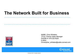 The Network Built for Business NAME: Chris Whitaker TITLE: Partner Sales Manager PHONE #: 678 222 8220 E-MAIL: Christopher_whitaker@cable.comast.com Comcast © 2010. All rights reserved. 