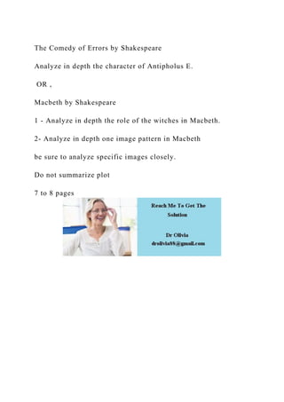 The Comedy of Errors by Shakespeare
Analyze in depth the character of Antipholus E.
OR ,
Macbeth by Shakespeare
1 - Analyze in depth the role of the witches in Macbeth.
2- Analyze in depth one image pattern in Macbeth
be sure to analyze specific images closely.
Do not summarize plot
7 to 8 pages
 
