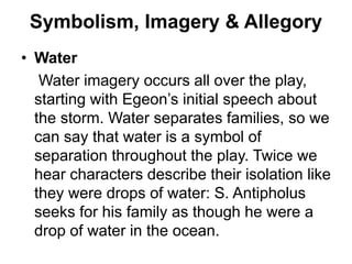 Symbolism, Imagery & Allegory
• Water
Water imagery occurs all over the play,
starting with Egeon’s initial speech about
the storm. Water separates families, so we
can say that water is a symbol of
separation throughout the play. Twice we
hear characters describe their isolation like
they were drops of water: S. Antipholus
seeks for his family as though he were a
drop of water in the ocean.
 