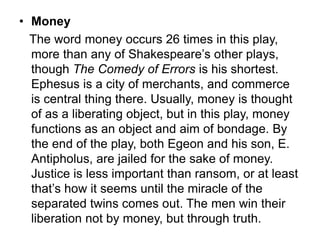 • Money
The word money occurs 26 times in this play,
more than any of Shakespeare’s other plays,
though The Comedy of Errors is his shortest.
Ephesus is a city of merchants, and commerce
is central thing there. Usually, money is thought
of as a liberating object, but in this play, money
functions as an object and aim of bondage. By
the end of the play, both Egeon and his son, E.
Antipholus, are jailed for the sake of money.
Justice is less important than ransom, or at least
that’s how it seems until the miracle of the
separated twins comes out. The men win their
liberation not by money, but through truth.
 