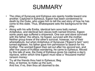 SUMMARY
• The cities of Syracuse and Ephesus are openly hostile toward one
another. Captured in Ephesus, Egeon has been condemned to
death by the Duke, who urges him to tell the sad story of how he has
come to this state. Thus, Shakespeare sets the background for the
play.
• Along with his wife Emilia, identical twin sons both named
Antipholus, and identical twin slaves both named Dromio, Egeon
some years ago suffered a shipwreck. One son and slave survived
with the father; the others, he hoped, survived with the mother.
Neither group knew of the other's survival, however, nor of their
whereabouts, but when Antipholus of Syracuse ("Egeon's twin" son)
turned eighteen, his father gave him permission to search for his
brother. The worried Egeon then set out after his second son, and
after five years of fruitless wandering, he came to Ephesus. Moved
by this tale of woe, the Duke of Ephesus gives his captive a day's
reprieve, within which time Egeon must raise a "thousand marks!'
ransom money:
• Try all the friends thou hast in Ephesus; Beg
thou, or borrow, to make up the sum,
And live; if no, then thou art doomed to die.
 