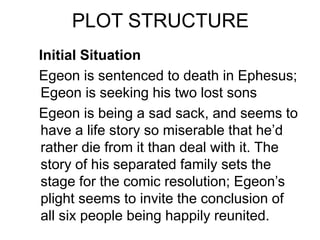 PLOT STRUCTURE
Initial Situation
Egeon is sentenced to death in Ephesus;
Egeon is seeking his two lost sons
Egeon is being a sad sack, and seems to
have a life story so miserable that he’d
rather die from it than deal with it. The
story of his separated family sets the
stage for the comic resolution; Egeon’s
plight seems to invite the conclusion of
all six people being happily reunited.
 