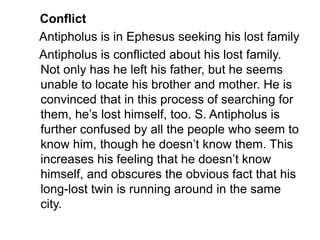 Conflict
Antipholus is in Ephesus seeking his lost family
Antipholus is conflicted about his lost family.
Not only has he left his father, but he seems
unable to locate his brother and mother. He is
convinced that in this process of searching for
them, he’s lost himself, too. S. Antipholus is
further confused by all the people who seem to
know him, though he doesn’t know them. This
increases his feeling that he doesn’t know
himself, and obscures the obvious fact that his
long-lost twin is running around in the same
city.
 