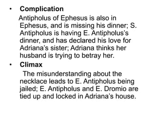 • Complication
Antipholus of Ephesus is also in
Ephesus, and is missing his dinner; S.
Antipholus is having E. Antipholus’s
dinner, and has declared his love for
Adriana’s sister; Adriana thinks her
husband is trying to betray her.
• Climax
The misunderstanding about the
necklace leads to E. Antipholus being
jailed; E. Antipholus and E. Dromio are
tied up and locked in Adriana’s house.
 