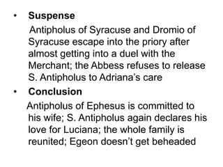 • Suspense
Antipholus of Syracuse and Dromio of
Syracuse escape into the priory after
almost getting into a duel with the
Merchant; the Abbess refuses to release
S. Antipholus to Adriana’s care
• Conclusion
Antipholus of Ephesus is committed to
his wife; S. Antipholus again declares his
love for Luciana; the whole family is
reunited; Egeon doesn’t get beheaded
 