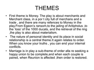 THEMES
• First theme is Money. The play is about merchants and
Merchant class, in a por t city full of merchans and a
trade , and there are many refences to Money in the
play.From Egeon’s ransom,to the jailing of Antipholus ,to
the ‘loss’ of the 1000 ducats, and the retrieval of the ring
,the play is also about materialism.
• The nature of personal identity and its place in social
relationship is a central theme.It again relates to order.
When you know your truths , you can end your internal
conflicts.
• Marriage is in play a sub-theme of order alla re seeking a
happy union to be complete,and when each couple is
paired, when Reunion is affected ,then order is restored.
 