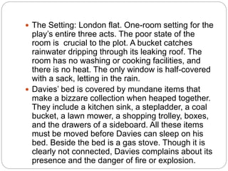  The Setting: London flat. One-room setting for the
play’s entire three acts. The poor state of the
room is crucial to the plot. A bucket catches
rainwater dripping through its leaking roof. The
room has no washing or cooking facilities, and
there is no heat. The only window is half-covered
with a sack, letting in the rain.
 Davies’ bed is covered by mundane items that
make a bizzare collection when heaped together.
They include a kitchen sink, a stepladder, a coal
bucket, a lawn mower, a shopping trolley, boxes,
and the drawers of a sideboard. All these items
must be moved before Davies can sleep on his
bed. Beside the bed is a gas stove. Though it is
clearly not connected, Davies complains about its
presence and the danger of fire or explosion.
 