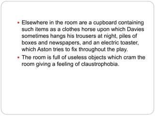  Elsewhere in the room are a cupboard containing
such items as a clothes horse upon which Davies
sometimes hangs his trousers at night, piles of
boxes and newspapers, and an electric toaster,
which Aston tries to fix throughout the play.
 The room is full of useless objects which cram the
room giving a feeling of claustrophobia.
 