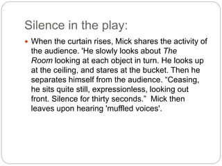 Silence in the play:
 When the curtain rises, Mick shares the activity of
the audience. 'He slowly looks about The
Room looking at each object in turn. He looks up
at the ceiling, and stares at the bucket. Then he
separates himself from the audience. “Ceasing,
he sits quite still, expressionless, looking out
front. Silence for thirty seconds.” Mick then
leaves upon hearing 'muffled voices'.
 