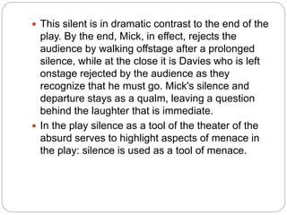  This silent is in dramatic contrast to the end of the
play. By the end, Mick, in effect, rejects the
audience by walking offstage after a prolonged
silence, while at the close it is Davies who is left
onstage rejected by the audience as they
recognize that he must go. Mick's silence and
departure stays as a qualm, leaving a question
behind the laughter that is immediate.
 In the play silence as a tool of the theater of the
absurd serves to highlight aspects of menace in
the play: silence is used as a tool of menace.
 