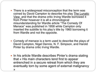  There is a widespread misconception that the term was
coined by David Campton to describe his play The Lunatic
View and that the drama critic Irving Wardle borrowed it
from Pinter however it is all a chronological
misunderstanding for Wardle article “The Comedy Of
Menace” was published in 1958 while Campton only
inserted the subtitle to his play’s title by 1960 borrowing it
from Wardle and not the opposite.
 Comedy of menace is a term used to describe the plays of
David Campton, Nigel Dennis, N. F. Simpson, and Harold
Pinter by drama critic Irving Wardle.
 In his article Wardle describes Pinter’s drama stating
that « His main characters tend first to appear
entrenched in a secure retreat from which they are
eventually torn by some agent of external malignancy
»
 