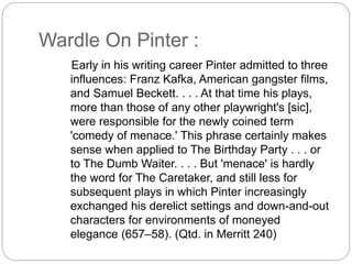 Wardle On Pinter :
Early in his writing career Pinter admitted to three
influences: Franz Kafka, American gangster films,
and Samuel Beckett. . . . At that time his plays,
more than those of any other playwright's [sic],
were responsible for the newly coined term
'comedy of menace.' This phrase certainly makes
sense when applied to The Birthday Party . . . or
to The Dumb Waiter. . . . But 'menace' is hardly
the word for The Caretaker, and still less for
subsequent plays in which Pinter increasingly
exchanged his derelict settings and down-and-out
characters for environments of moneyed
elegance (657–58). (Qtd. in Merritt 240)
 