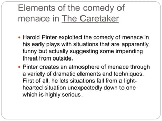 Elements of the comedy of
menace in The Caretaker
 Harold Pinter exploited the comedy of menace in
his early plays with situations that are apparently
funny but actually suggesting some impending
threat from outside.
 Pinter creates an atmosphere of menace through
a variety of dramatic elements and techniques.
First of all, he lets situations fall from a light-
hearted situation unexpectedly down to one
which is highly serious.
 