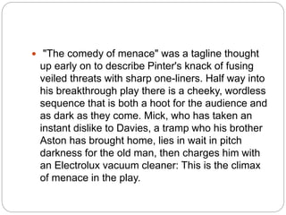  "The comedy of menace" was a tagline thought
up early on to describe Pinter's knack of fusing
veiled threats with sharp one-liners. Half way into
his breakthrough play there is a cheeky, wordless
sequence that is both a hoot for the audience and
as dark as they come. Mick, who has taken an
instant dislike to Davies, a tramp who his brother
Aston has brought home, lies in wait in pitch
darkness for the old man, then charges him with
an Electrolux vacuum cleaner: This is the climax
of menace in the play.
 