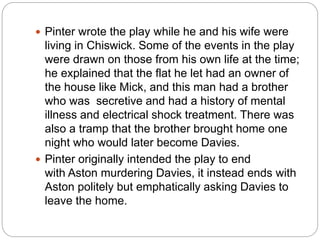  Pinter wrote the play while he and his wife were
living in Chiswick. Some of the events in the play
were drawn on those from his own life at the time;
he explained that the flat he let had an owner of
the house like Mick, and this man had a brother
who was secretive and had a history of mental
illness and electrical shock treatment. There was
also a tramp that the brother brought home one
night who would later become Davies.
 Pinter originally intended the play to end
with Aston murdering Davies, it instead ends with
Aston politely but emphatically asking Davies to
leave the home.
 
