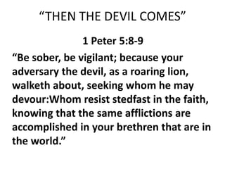 “THEN THE DEVIL COMES”
1 Peter 5:8-9
“Be sober, be vigilant; because your
adversary the devil, as a roaring lion,
walketh about, seeking whom he may
devour:Whom resist stedfast in the faith,
knowing that the same afflictions are
accomplished in your brethren that are in
the world.”
 