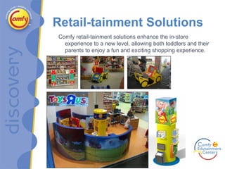 Retail-tainment Solutions Comfy retail-tainment solutions enhance the in-store experience to a new level, allowing both toddlers and their parents to enjoy a fun and exciting shopping experience. 