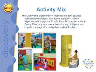Activity Mix The Comfyland Experience™ presents the right balance between technological interactive activities - mainly experienced through the Comfy Easy PC stations and the Comfy Cars, physical interaction - through soft play, and cognitive voyage of investigation and exploration. 