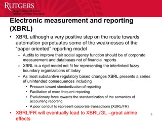 Electronic measurement and reporting
(XBRL)
• XBRL although a very positive step on the route towards
  automation perpetuates some of the weaknesses of the
  “paper oriented” reporting model
   – Audits to improve their social agency function should be of corporate
     measurement and databases not of financial reports
   – XBRL is a rigid model not fit for representing the interlinked fuzzy
     boundary organizations of today
   – As most substantive regulatory based changes XBRL presents a series
     of unintended consequences including
       • Pressure toward standardization of reporting
       • Facilitation of more frequent reporting
       • Evolutionary force towards the standardization of the semantics of
         accounting reporting
       • A poor conduit to represent corporate transactions (XBRL/FR)
• XBRL/FR will eventually lead to XBRL/GL –great airline                      5
  effects
 
