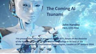 The Coming AI
Tsunami
John Handby
FBCS, CITP, FRSA
This presentation has been prepared for the AIT’s forum on the Histories
of the Internet, Archives of Information Technology to be held at the
Worshipful Company of Information Technologists, London on 9th January 2024
 