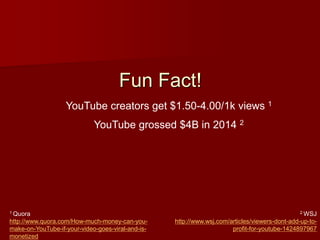 Fun Fact!
YouTube creators get $1.50-4.00/1k views 1
1 Quora
http://www.quora.com/How-much-money-can-you-
make-on-YouTube-if-your-video-goes-viral-and-is-
monetized
2 WSJ
http://www.wsj.com/articles/viewers-dont-add-up-to-
profit-for-youtube-1424897967
YouTube grossed $4B in 2014 2
 