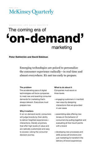 Emerging technologies are poised to personalize
the consumer experience radically—in real time and
almost everywhere. It’s not too early to prepare.
The coming era of
‘on-demand’
						marketing
Peter Dahlström and David Edelman
m a r k e t i n g a n d s a l e s p r a c t i c e
A P R I L 2 0 1 3
The problem
The accelerating pace of digital
technologies will force companies
to meet new and exacting consumer
demands for marketing that’s
always relevant. Executives must
prepare now.
Why it matters
In an on-demand world, consumers
will judge brands by their ability
to deliver heighted experiences—
interactions, literally anywhere,
that offer high levels of value and
are radically customized and easy
to access—along the consumer
decision journey.
What to do about it
Companies must excel on
three levels:
• engaging customers in manifold
new ways by designing
interactions that are grounded
in use cases
• assembling data offering new
lenses on the behavior of
consumers by pulling together and
evaluating all their touch points
with a brand
• developing new processes and
skills across all functions (not
just marketing) to transform the
delivery of brand experiences
 