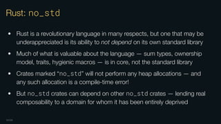 OXIDE
Rust: no_std
• Rust is a revolutionary language in many respects, but one that may be
underappreciated is its ability to not depend on its own standard library
• Much of what is valuable about the language — sum types, ownership
model, traits, hygienic macros — is in core, not the standard library
• Crates marked “no_std” will not perform any heap allocations — and
any such allocation is a compile-time error!
• But no_std crates can depend on other no_std crates — lending real
composability to a domain for whom it has been entirely deprived
 