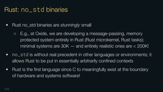OXIDE
Rust: no_std binaries
• Rust no_std binaries are stunningly small
○ E.g., at Oxide, we are developing a message-passing, memory
protected system entirely in Rust (Rust microkernel, Rust tasks);
minimal systems are 30K — and entirely realistic ones are < 200K!
• no_std is without real precedent in other languages or environments; it
allows Rust to be put in essentially arbitrarily conﬁned contexts
• Rust is the ﬁrst language since C to meaningfully exist at the boundary
of hardware and systems software!
 