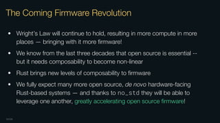 OXIDE
The Coming Firmware Revolution
• Wright’s Law will continue to hold, resulting in more compute in more
places — bringing with it more ﬁrmware!
• We know from the last three decades that open source is essential --
but it needs composability to become non-linear
• Rust brings new levels of composability to ﬁrmware
• We fully expect many more open source, de novo hardware-facing
Rust-based systems — and thanks to no_std they will be able to
leverage one another, greatly accelerating open source ﬁrmware!
 