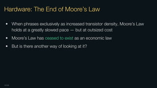 OXIDE
Hardware: The End of Moore’s Law
• When phrases exclusively as increased transistor density, Moore’s Law
holds at a greatly slowed pace — but at outsized cost
• Moore’s Law has ceased to exist as an economic law
• But is there another way of looking at it?
 