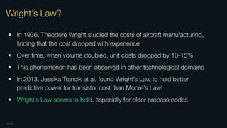 OXIDE
Wright’s Law?
• In 1936, Theodore Wright studied the costs of aircraft manufacturing,
ﬁnding that the cost dropped with experience
• Over time, when volume doubled, unit costs dropped by 10-15%
• This phenomenon has been observed in other technological domains
• In 2013, Jessika Trancik et al. found Wright’s Law to hold better
predictive power for transistor cost than Moore’s Law!
• Wright’s Law seems to hold, especially for older process nodes
 