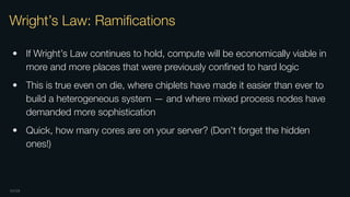 OXIDE
Wright’s Law: Ramiﬁcations
• If Wright’s Law continues to hold, compute will be economically viable in
more and more places that were previously conﬁned to hard logic
• This is true even on die, where chiplets have made it easier than ever to
build a heterogeneous system — and where mixed process nodes have
demanded more sophistication
• Quick, how many cores are on your server? (Don’t forget the hidden
ones!)
 