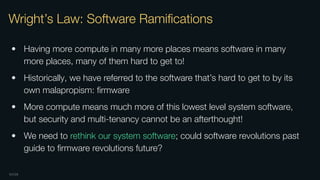 OXIDE
Wright’s Law: Software Ramiﬁcations
• Having more compute in many more places means software in many
more places, many of them hard to get to!
• Historically, we have referred to the software that’s hard to get to by its
own malapropism: ﬁrmware
• More compute means much more of this lowest level system software,
but security and multi-tenancy cannot be an afterthought!
• We need to rethink our system software; could software revolutions past
guide to ﬁrmware revolutions future?
 