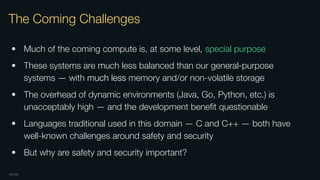OXIDE
The Coming Challenges
• Much of the coming compute is, at some level, special purpose
• These systems are much less balanced than our general-purpose
systems — with much less memory and/or non-volatile storage
• The overhead of dynamic environments (Java, Go, Python, etc.) is
unacceptably high — and the development beneﬁt questionable
• Languages traditional used in this domain — C and C++ — both have
well-known challenges around safety and security
• But why are safety and security important?
 