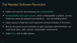 OXIDE
The Needed Software Revolution
• Safety and security are necessary for composability!
• Composability fuels open source: when composability is absent, source
code may serve as blueprint and literature -- but not building block
• Open source is itself the most important coming revolution in ﬁrmware...
• But for the open source revolution to gain purchase within ﬁrmware, we
must have open, safe, secure, composable components
• Enter Rust, and its killer feature...
 