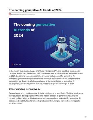 1/10
The coming generative AI trends of 2024
solulab.com/generative-ai-trends-2024
In the rapidly evolving landscape of artificial intelligence (AI), one facet that continues to
captivate researchers, developers, and businesses alike is Generative AI. As we look ahead
to 2024, the coming year promises to be a transformative period for generative AI,
witnessing groundbreaking advancements and novel applications. In this comprehensive
exploration, we delve into what generative AI is, the current state of generative AI
development, and the key trends that are poised to shape the landscape in 2024.
Understanding Generative AI
Generative AI, short for Generative Artificial Intelligence, is a subfield of Artificial Intelligence
that focuses on developing algorithms and models capable of generating new, original
content. Unlike traditional AI systems that are rule-based and task-specific, generative AI
possesses the ability to autonomously produce content, ranging from text and images to
audio and video.
 