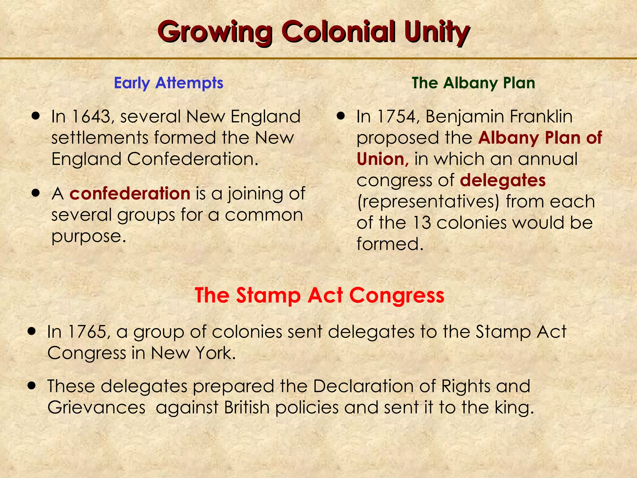Growing Colonial Unity Early Attempts In 1643, several New England settlements formed the New England Confederation. A  confederation  is a joining of several groups for a common purpose. The Albany Plan In 1754, Benjamin Franklin proposed the  Albany Plan of Union,  in which an annual congress of  delegates  (representatives) from each of the 13 colonies would be formed. The Stamp Act Congress In 1765, a group of colonies sent delegates to the Stamp Act Congress in New York.  These delegates prepared the Declaration of Rights and Grievances  against British policies and sent it to the king.   
