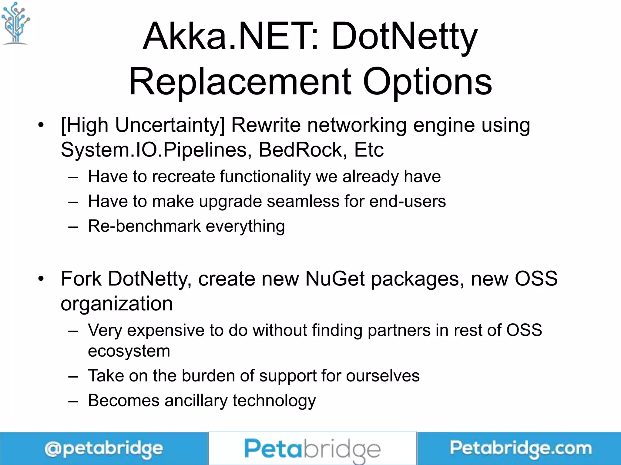 Akka.NET: DotNetty
Replacement Options
• [High Uncertainty] Rewrite networking engine using
System.IO.Pipelines, BedRock, Etc
– Have to recreate functionality we already have
– Have to make upgrade seamless for end-users
– Re-benchmark everything
• Fork DotNetty, create new NuGet packages, new OSS
organization
– Very expensive to do without finding partners in rest of OSS
ecosystem
– Take on the burden of support for ourselves
– Becomes ancillary technology
 