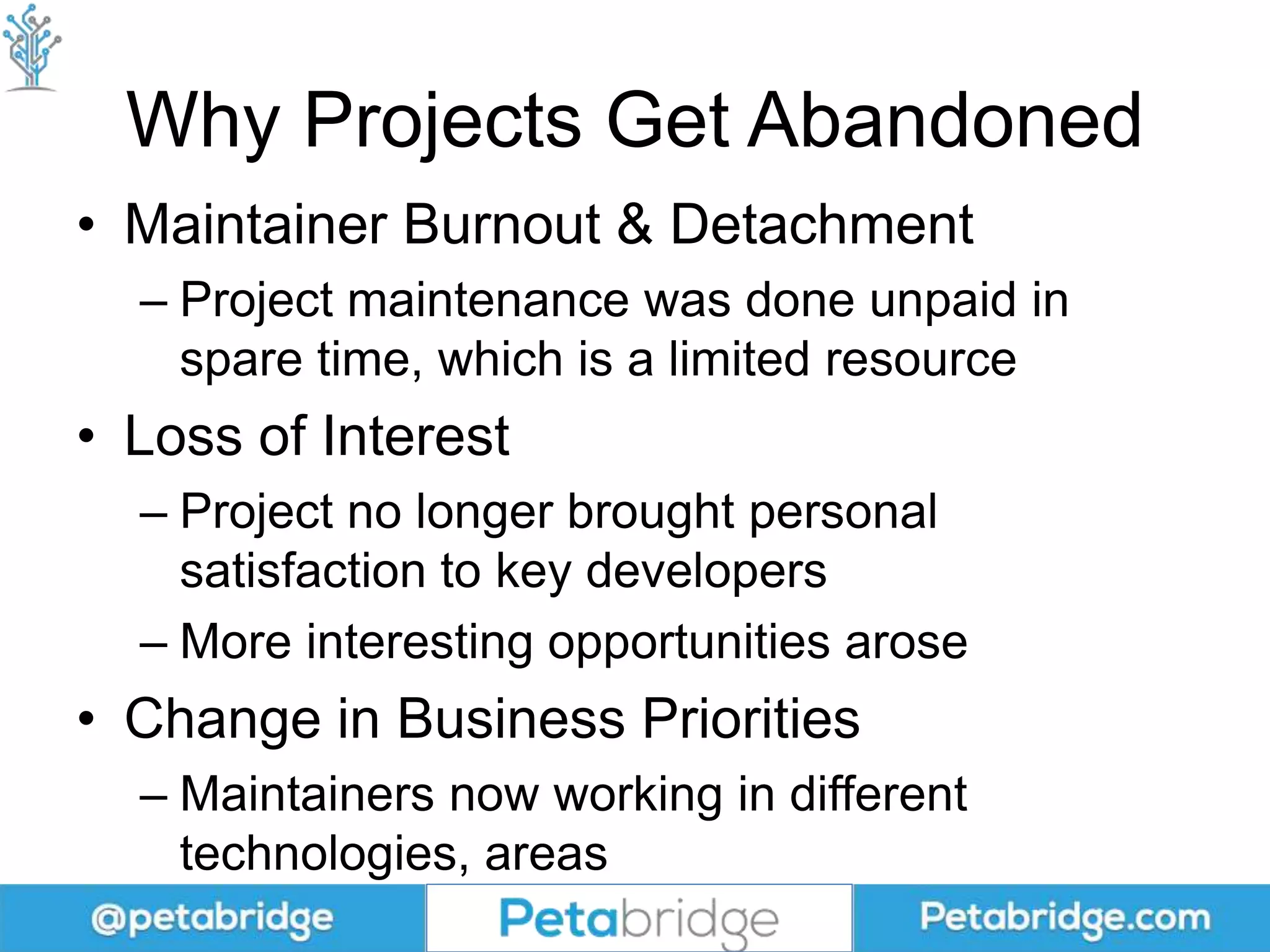 Why Projects Get Abandoned
• Maintainer Burnout & Detachment
– Project maintenance was done unpaid in
spare time, which is a limited resource
• Loss of Interest
– Project no longer brought personal
satisfaction to key developers
– More interesting opportunities arose
• Change in Business Priorities
– Maintainers now working in different
technologies, areas
 